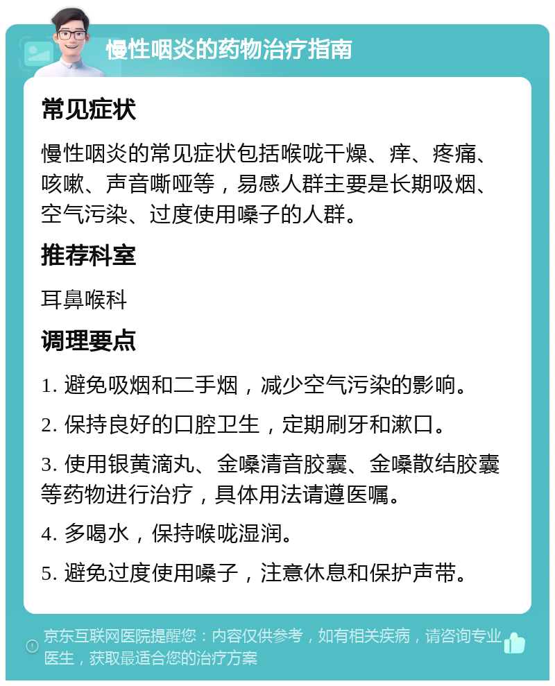 慢性咽炎的药物治疗指南 常见症状 慢性咽炎的常见症状包括喉咙干燥、痒、疼痛、咳嗽、声音嘶哑等，易感人群主要是长期吸烟、空气污染、过度使用嗓子的人群。 推荐科室 耳鼻喉科 调理要点 1. 避免吸烟和二手烟，减少空气污染的影响。 2. 保持良好的口腔卫生，定期刷牙和漱口。 3. 使用银黄滴丸、金嗓清音胶囊、金嗓散结胶囊等药物进行治疗，具体用法请遵医嘱。 4. 多喝水，保持喉咙湿润。 5. 避免过度使用嗓子，注意休息和保护声带。