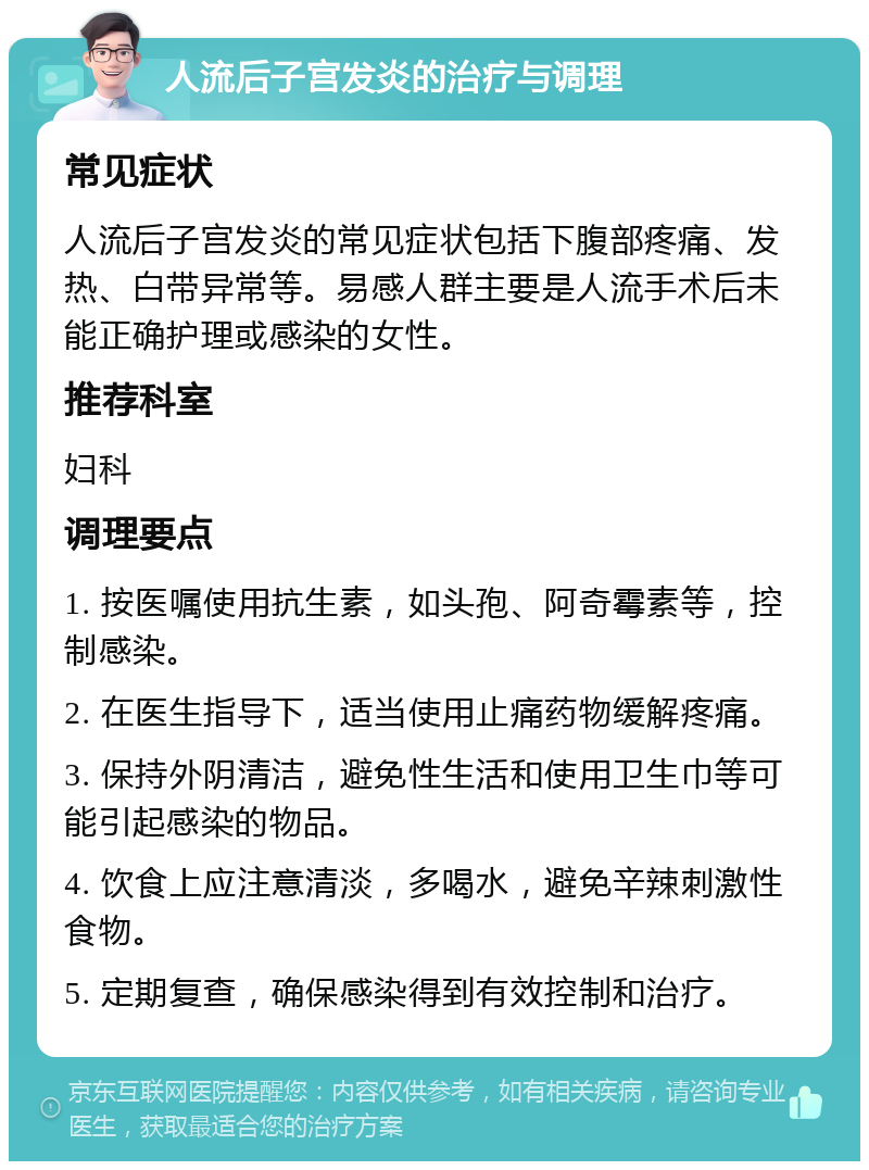 人流后子宫发炎的治疗与调理 常见症状 人流后子宫发炎的常见症状包括下腹部疼痛、发热、白带异常等。易感人群主要是人流手术后未能正确护理或感染的女性。 推荐科室 妇科 调理要点 1. 按医嘱使用抗生素，如头孢、阿奇霉素等，控制感染。 2. 在医生指导下，适当使用止痛药物缓解疼痛。 3. 保持外阴清洁，避免性生活和使用卫生巾等可能引起感染的物品。 4. 饮食上应注意清淡，多喝水，避免辛辣刺激性食物。 5. 定期复查，确保感染得到有效控制和治疗。