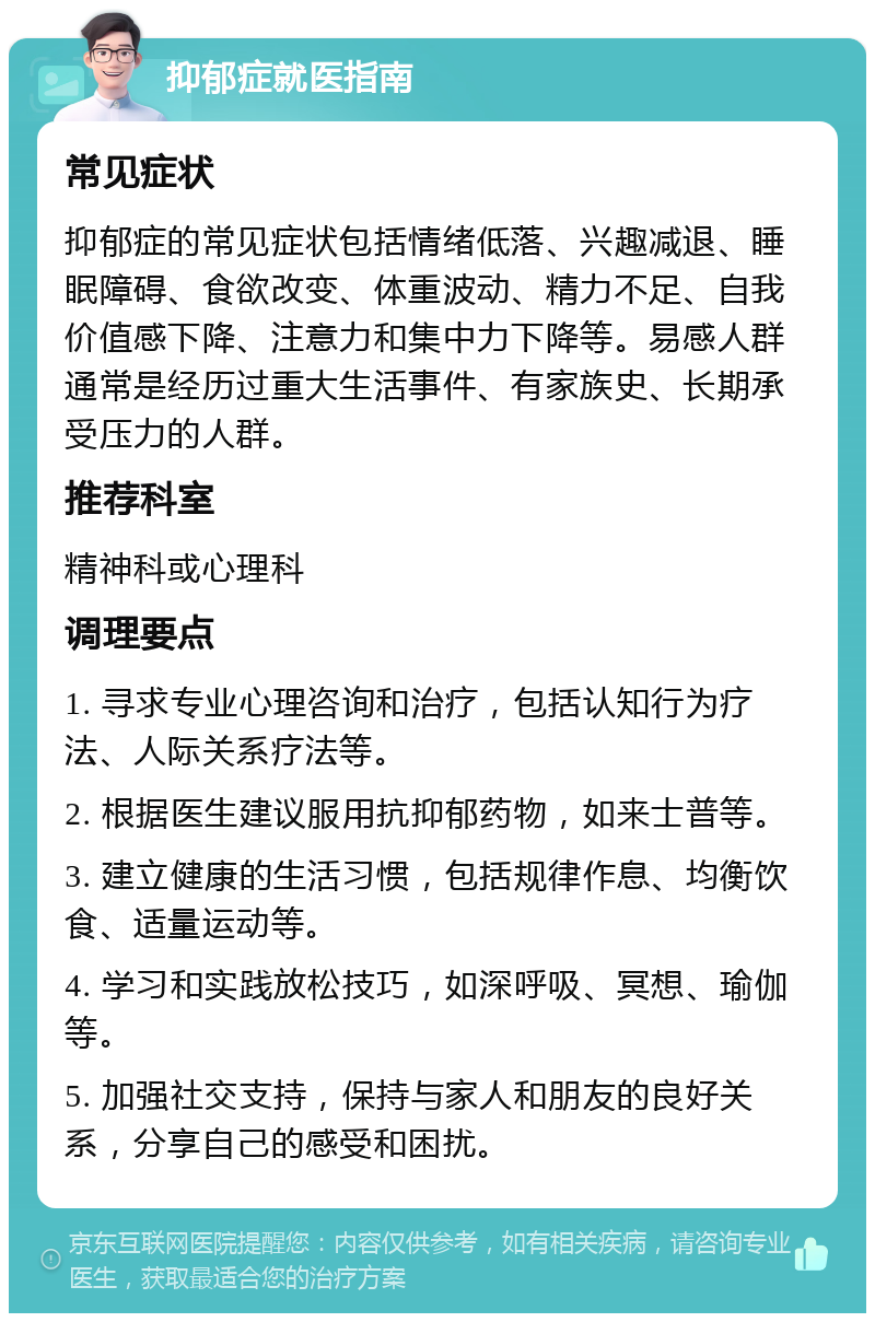 抑郁症就医指南 常见症状 抑郁症的常见症状包括情绪低落、兴趣减退、睡眠障碍、食欲改变、体重波动、精力不足、自我价值感下降、注意力和集中力下降等。易感人群通常是经历过重大生活事件、有家族史、长期承受压力的人群。 推荐科室 精神科或心理科 调理要点 1. 寻求专业心理咨询和治疗，包括认知行为疗法、人际关系疗法等。 2. 根据医生建议服用抗抑郁药物，如来士普等。 3. 建立健康的生活习惯，包括规律作息、均衡饮食、适量运动等。 4. 学习和实践放松技巧，如深呼吸、冥想、瑜伽等。 5. 加强社交支持，保持与家人和朋友的良好关系，分享自己的感受和困扰。