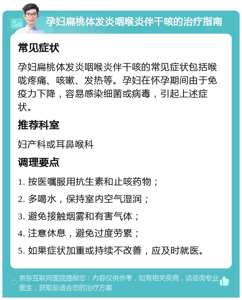 孕妇扁桃体发炎咽喉炎伴干咳的治疗指南 常见症状 孕妇扁桃体发炎咽喉炎伴干咳的常见症状包括喉咙疼痛、咳嗽、发热等。孕妇在怀孕期间由于免疫力下降，容易感染细菌或病毒，引起上述症状。 推荐科室 妇产科或耳鼻喉科 调理要点 1. 按医嘱服用抗生素和止咳药物； 2. 多喝水，保持室内空气湿润； 3. 避免接触烟雾和有害气体； 4. 注意休息，避免过度劳累； 5. 如果症状加重或持续不改善，应及时就医。