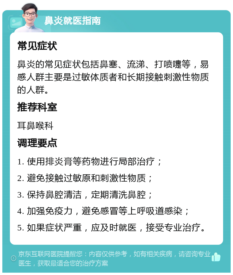 鼻炎就医指南 常见症状 鼻炎的常见症状包括鼻塞、流涕、打喷嚏等，易感人群主要是过敏体质者和长期接触刺激性物质的人群。 推荐科室 耳鼻喉科 调理要点 1. 使用排炎膏等药物进行局部治疗； 2. 避免接触过敏原和刺激性物质； 3. 保持鼻腔清洁，定期清洗鼻腔； 4. 加强免疫力，避免感冒等上呼吸道感染； 5. 如果症状严重，应及时就医，接受专业治疗。