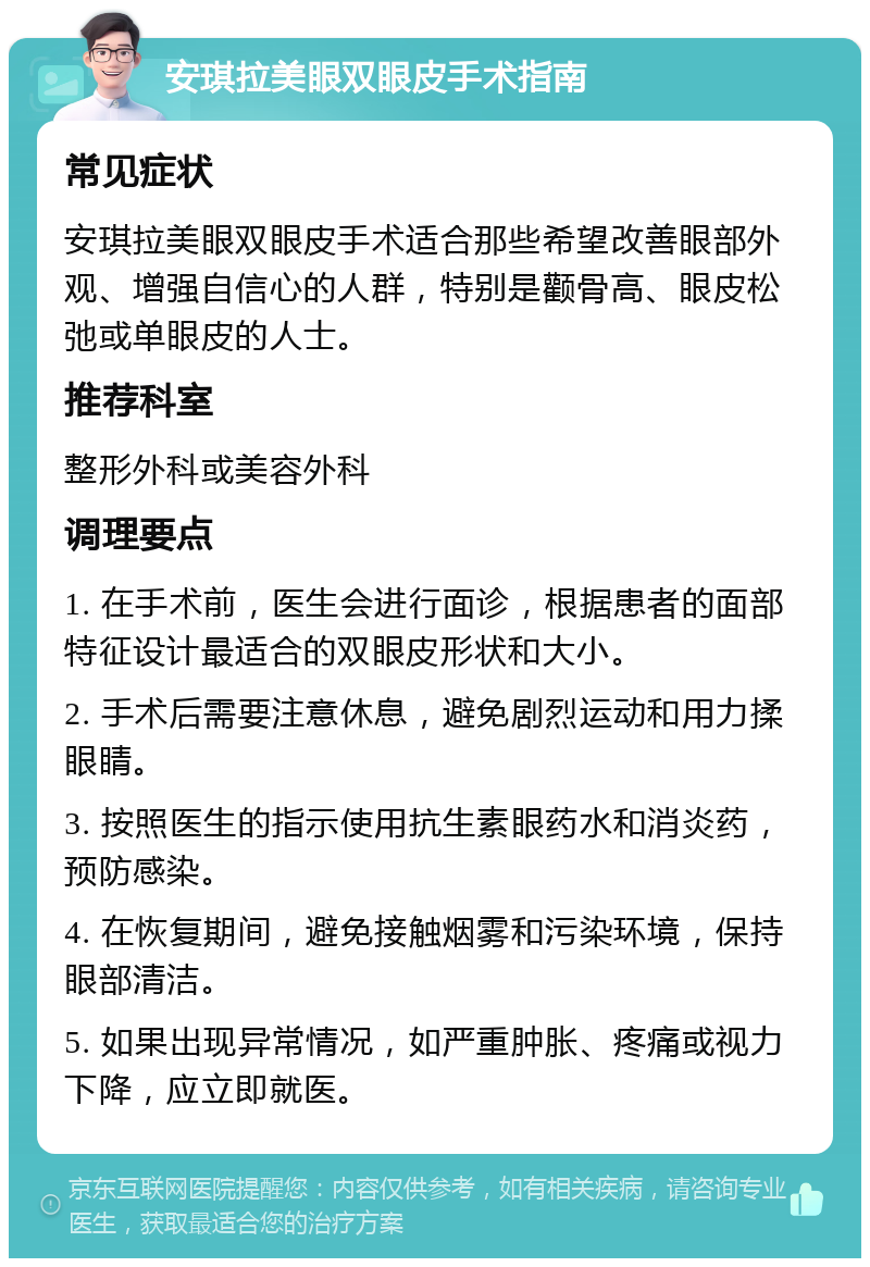 安琪拉美眼双眼皮手术指南 常见症状 安琪拉美眼双眼皮手术适合那些希望改善眼部外观、增强自信心的人群，特别是颧骨高、眼皮松弛或单眼皮的人士。 推荐科室 整形外科或美容外科 调理要点 1. 在手术前，医生会进行面诊，根据患者的面部特征设计最适合的双眼皮形状和大小。 2. 手术后需要注意休息，避免剧烈运动和用力揉眼睛。 3. 按照医生的指示使用抗生素眼药水和消炎药，预防感染。 4. 在恢复期间，避免接触烟雾和污染环境，保持眼部清洁。 5. 如果出现异常情况，如严重肿胀、疼痛或视力下降，应立即就医。