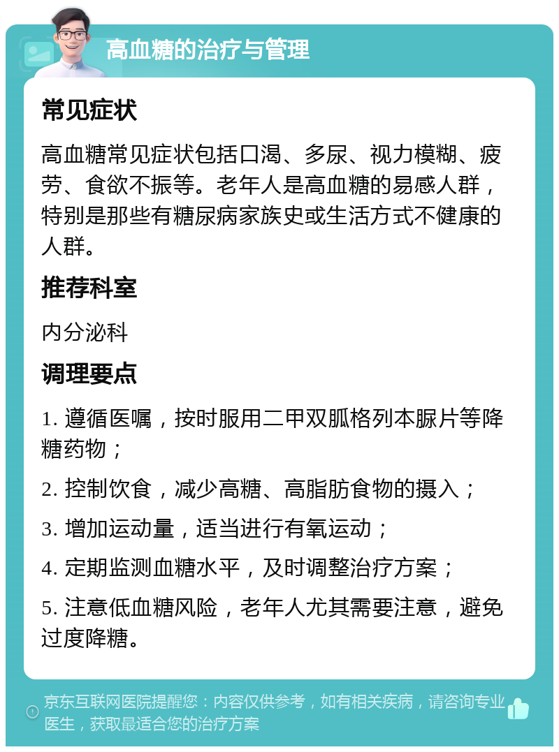 高血糖的治疗与管理 常见症状 高血糖常见症状包括口渴、多尿、视力模糊、疲劳、食欲不振等。老年人是高血糖的易感人群，特别是那些有糖尿病家族史或生活方式不健康的人群。 推荐科室 内分泌科 调理要点 1. 遵循医嘱，按时服用二甲双胍格列本脲片等降糖药物； 2. 控制饮食，减少高糖、高脂肪食物的摄入； 3. 增加运动量，适当进行有氧运动； 4. 定期监测血糖水平，及时调整治疗方案； 5. 注意低血糖风险，老年人尤其需要注意，避免过度降糖。