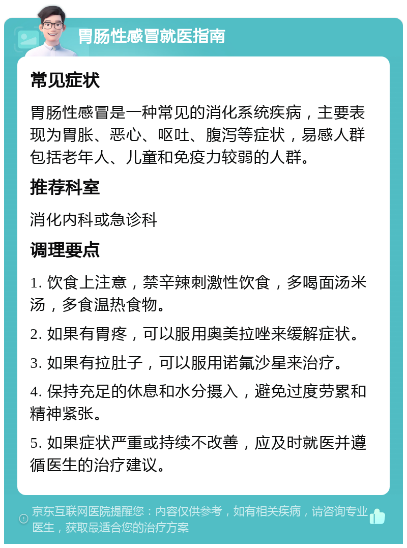 胃肠性感冒就医指南 常见症状 胃肠性感冒是一种常见的消化系统疾病，主要表现为胃胀、恶心、呕吐、腹泻等症状，易感人群包括老年人、儿童和免疫力较弱的人群。 推荐科室 消化内科或急诊科 调理要点 1. 饮食上注意，禁辛辣刺激性饮食，多喝面汤米汤，多食温热食物。 2. 如果有胃疼，可以服用奥美拉唑来缓解症状。 3. 如果有拉肚子，可以服用诺氟沙星来治疗。 4. 保持充足的休息和水分摄入，避免过度劳累和精神紧张。 5. 如果症状严重或持续不改善，应及时就医并遵循医生的治疗建议。