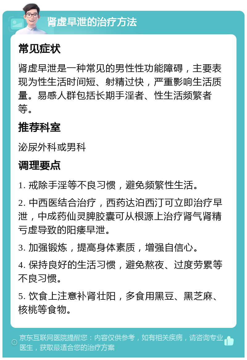 肾虚早泄的治疗方法 常见症状 肾虚早泄是一种常见的男性性功能障碍，主要表现为性生活时间短、射精过快，严重影响生活质量。易感人群包括长期手淫者、性生活频繁者等。 推荐科室 泌尿外科或男科 调理要点 1. 戒除手淫等不良习惯，避免频繁性生活。 2. 中西医结合治疗，西药达泊西汀可立即治疗早泄，中成药仙灵脾胶囊可从根源上治疗肾气肾精亏虚导致的阳痿早泄。 3. 加强锻炼，提高身体素质，增强自信心。 4. 保持良好的生活习惯，避免熬夜、过度劳累等不良习惯。 5. 饮食上注意补肾壮阳，多食用黑豆、黑芝麻、核桃等食物。