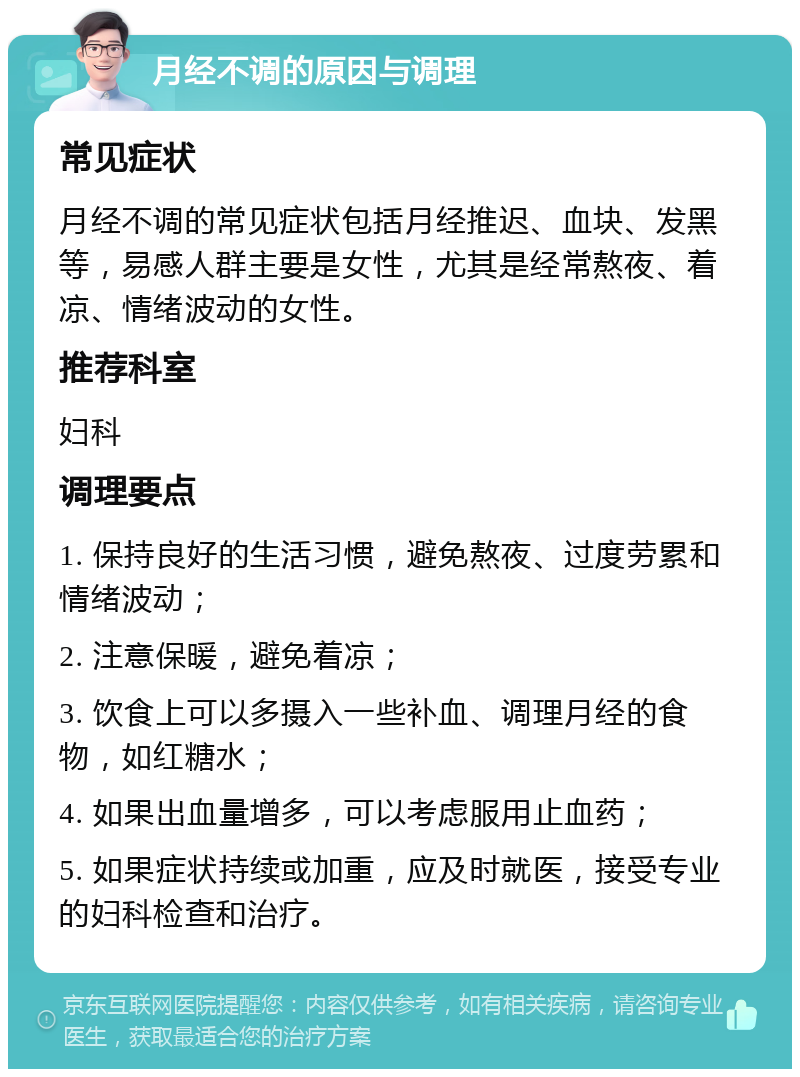 月经不调的原因与调理 常见症状 月经不调的常见症状包括月经推迟、血块、发黑等，易感人群主要是女性，尤其是经常熬夜、着凉、情绪波动的女性。 推荐科室 妇科 调理要点 1. 保持良好的生活习惯，避免熬夜、过度劳累和情绪波动； 2. 注意保暖，避免着凉； 3. 饮食上可以多摄入一些补血、调理月经的食物，如红糖水； 4. 如果出血量增多，可以考虑服用止血药； 5. 如果症状持续或加重，应及时就医，接受专业的妇科检查和治疗。