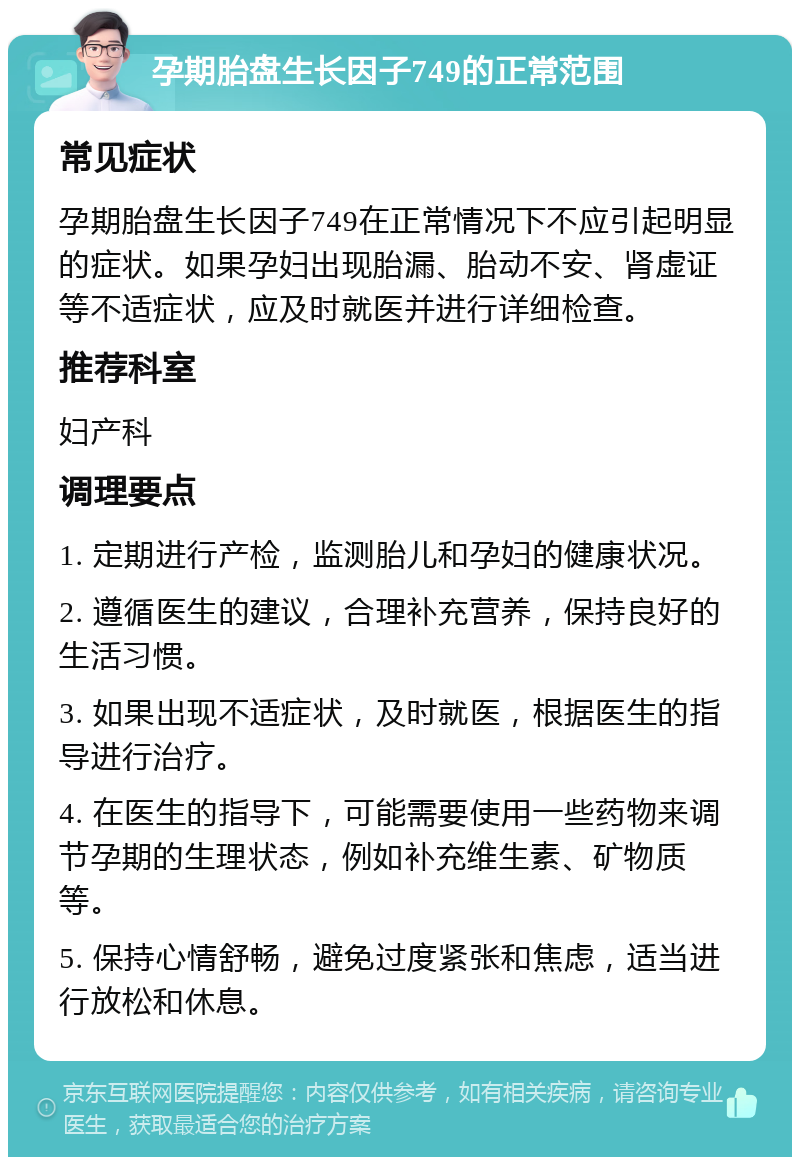 孕期胎盘生长因子749的正常范围 常见症状 孕期胎盘生长因子749在正常情况下不应引起明显的症状。如果孕妇出现胎漏、胎动不安、肾虚证等不适症状，应及时就医并进行详细检查。 推荐科室 妇产科 调理要点 1. 定期进行产检，监测胎儿和孕妇的健康状况。 2. 遵循医生的建议，合理补充营养，保持良好的生活习惯。 3. 如果出现不适症状，及时就医，根据医生的指导进行治疗。 4. 在医生的指导下，可能需要使用一些药物来调节孕期的生理状态，例如补充维生素、矿物质等。 5. 保持心情舒畅，避免过度紧张和焦虑，适当进行放松和休息。