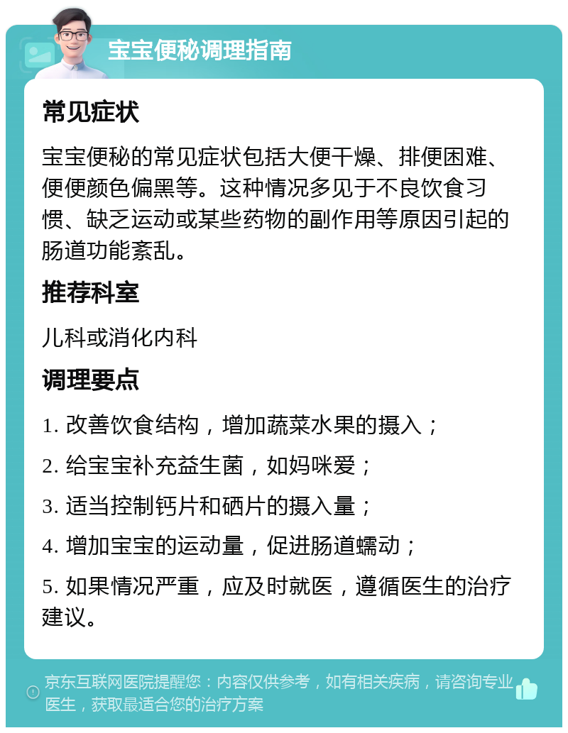 宝宝便秘调理指南 常见症状 宝宝便秘的常见症状包括大便干燥、排便困难、便便颜色偏黑等。这种情况多见于不良饮食习惯、缺乏运动或某些药物的副作用等原因引起的肠道功能紊乱。 推荐科室 儿科或消化内科 调理要点 1. 改善饮食结构，增加蔬菜水果的摄入； 2. 给宝宝补充益生菌，如妈咪爱； 3. 适当控制钙片和硒片的摄入量； 4. 增加宝宝的运动量，促进肠道蠕动； 5. 如果情况严重，应及时就医，遵循医生的治疗建议。