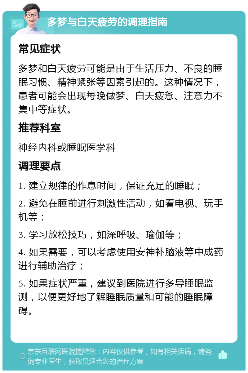 多梦与白天疲劳的调理指南 常见症状 多梦和白天疲劳可能是由于生活压力、不良的睡眠习惯、精神紧张等因素引起的。这种情况下，患者可能会出现每晚做梦、白天疲惫、注意力不集中等症状。 推荐科室 神经内科或睡眠医学科 调理要点 1. 建立规律的作息时间，保证充足的睡眠； 2. 避免在睡前进行刺激性活动，如看电视、玩手机等； 3. 学习放松技巧，如深呼吸、瑜伽等； 4. 如果需要，可以考虑使用安神补脑液等中成药进行辅助治疗； 5. 如果症状严重，建议到医院进行多导睡眠监测，以便更好地了解睡眠质量和可能的睡眠障碍。