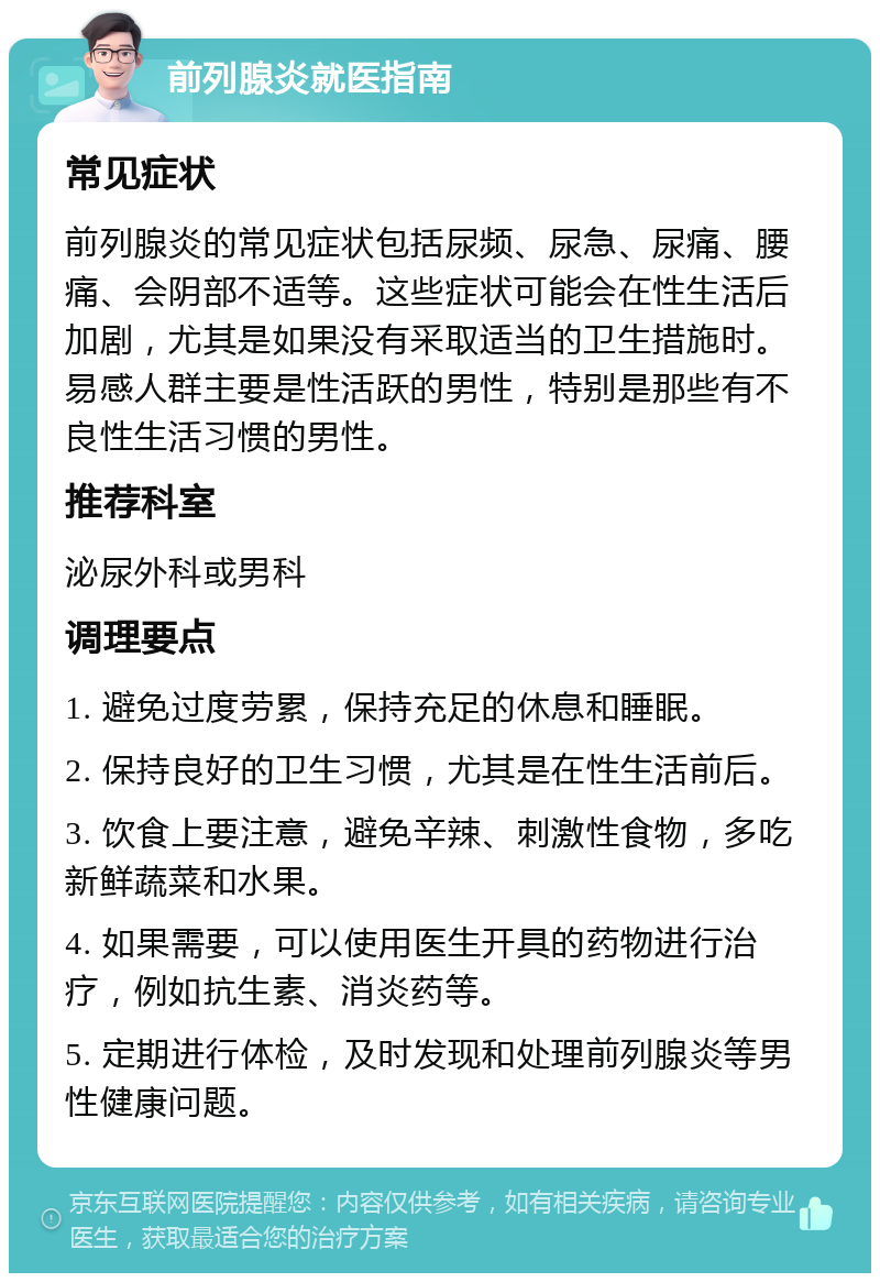 前列腺炎就医指南 常见症状 前列腺炎的常见症状包括尿频、尿急、尿痛、腰痛、会阴部不适等。这些症状可能会在性生活后加剧，尤其是如果没有采取适当的卫生措施时。易感人群主要是性活跃的男性，特别是那些有不良性生活习惯的男性。 推荐科室 泌尿外科或男科 调理要点 1. 避免过度劳累，保持充足的休息和睡眠。 2. 保持良好的卫生习惯，尤其是在性生活前后。 3. 饮食上要注意，避免辛辣、刺激性食物，多吃新鲜蔬菜和水果。 4. 如果需要，可以使用医生开具的药物进行治疗，例如抗生素、消炎药等。 5. 定期进行体检，及时发现和处理前列腺炎等男性健康问题。