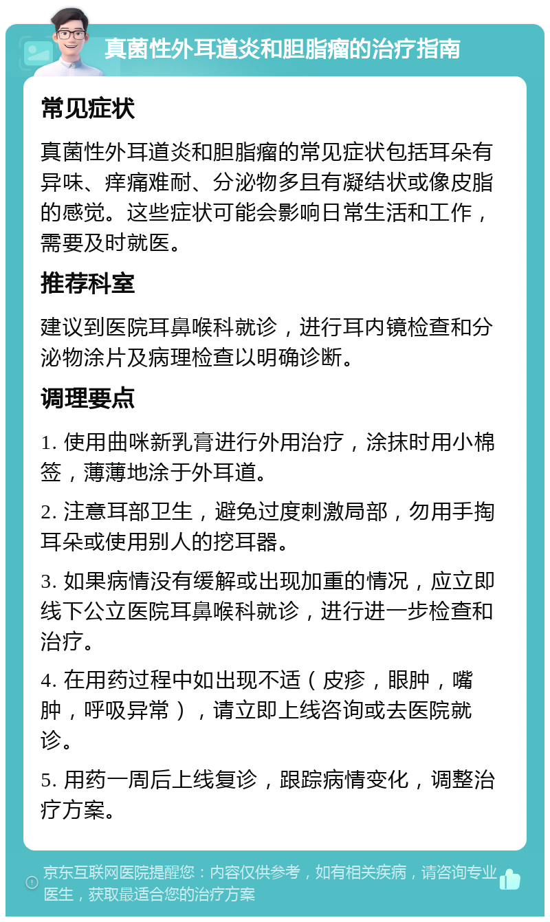 真菌性外耳道炎和胆脂瘤的治疗指南 常见症状 真菌性外耳道炎和胆脂瘤的常见症状包括耳朵有异味、痒痛难耐、分泌物多且有凝结状或像皮脂的感觉。这些症状可能会影响日常生活和工作，需要及时就医。 推荐科室 建议到医院耳鼻喉科就诊，进行耳内镜检查和分泌物涂片及病理检查以明确诊断。 调理要点 1. 使用曲咪新乳膏进行外用治疗，涂抹时用小棉签，薄薄地涂于外耳道。 2. 注意耳部卫生，避免过度刺激局部，勿用手掏耳朵或使用别人的挖耳器。 3. 如果病情没有缓解或出现加重的情况，应立即线下公立医院耳鼻喉科就诊，进行进一步检查和治疗。 4. 在用药过程中如出现不适（皮疹，眼肿，嘴肿，呼吸异常），请立即上线咨询或去医院就诊。 5. 用药一周后上线复诊，跟踪病情变化，调整治疗方案。