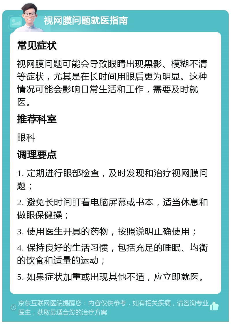 视网膜问题就医指南 常见症状 视网膜问题可能会导致眼睛出现黑影、模糊不清等症状，尤其是在长时间用眼后更为明显。这种情况可能会影响日常生活和工作，需要及时就医。 推荐科室 眼科 调理要点 1. 定期进行眼部检查，及时发现和治疗视网膜问题； 2. 避免长时间盯着电脑屏幕或书本，适当休息和做眼保健操； 3. 使用医生开具的药物，按照说明正确使用； 4. 保持良好的生活习惯，包括充足的睡眠、均衡的饮食和适量的运动； 5. 如果症状加重或出现其他不适，应立即就医。