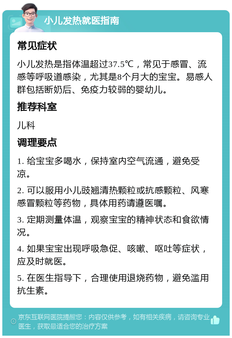 小儿发热就医指南 常见症状 小儿发热是指体温超过37.5℃，常见于感冒、流感等呼吸道感染，尤其是8个月大的宝宝。易感人群包括断奶后、免疫力较弱的婴幼儿。 推荐科室 儿科 调理要点 1. 给宝宝多喝水，保持室内空气流通，避免受凉。 2. 可以服用小儿豉翘清热颗粒或抗感颗粒、风寒感冒颗粒等药物，具体用药请遵医嘱。 3. 定期测量体温，观察宝宝的精神状态和食欲情况。 4. 如果宝宝出现呼吸急促、咳嗽、呕吐等症状，应及时就医。 5. 在医生指导下，合理使用退烧药物，避免滥用抗生素。