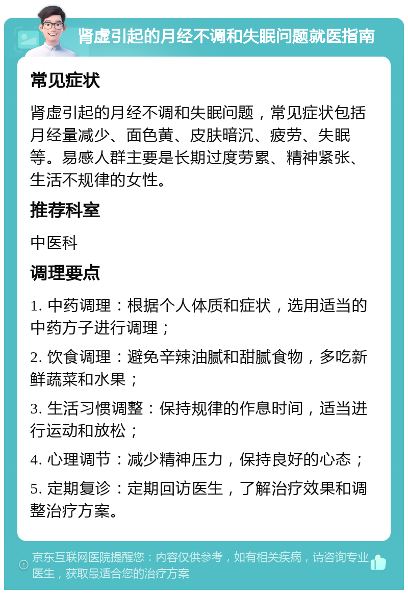 肾虚引起的月经不调和失眠问题就医指南 常见症状 肾虚引起的月经不调和失眠问题，常见症状包括月经量减少、面色黄、皮肤暗沉、疲劳、失眠等。易感人群主要是长期过度劳累、精神紧张、生活不规律的女性。 推荐科室 中医科 调理要点 1. 中药调理：根据个人体质和症状，选用适当的中药方子进行调理； 2. 饮食调理：避免辛辣油腻和甜腻食物，多吃新鲜蔬菜和水果； 3. 生活习惯调整：保持规律的作息时间，适当进行运动和放松； 4. 心理调节：减少精神压力，保持良好的心态； 5. 定期复诊：定期回访医生，了解治疗效果和调整治疗方案。