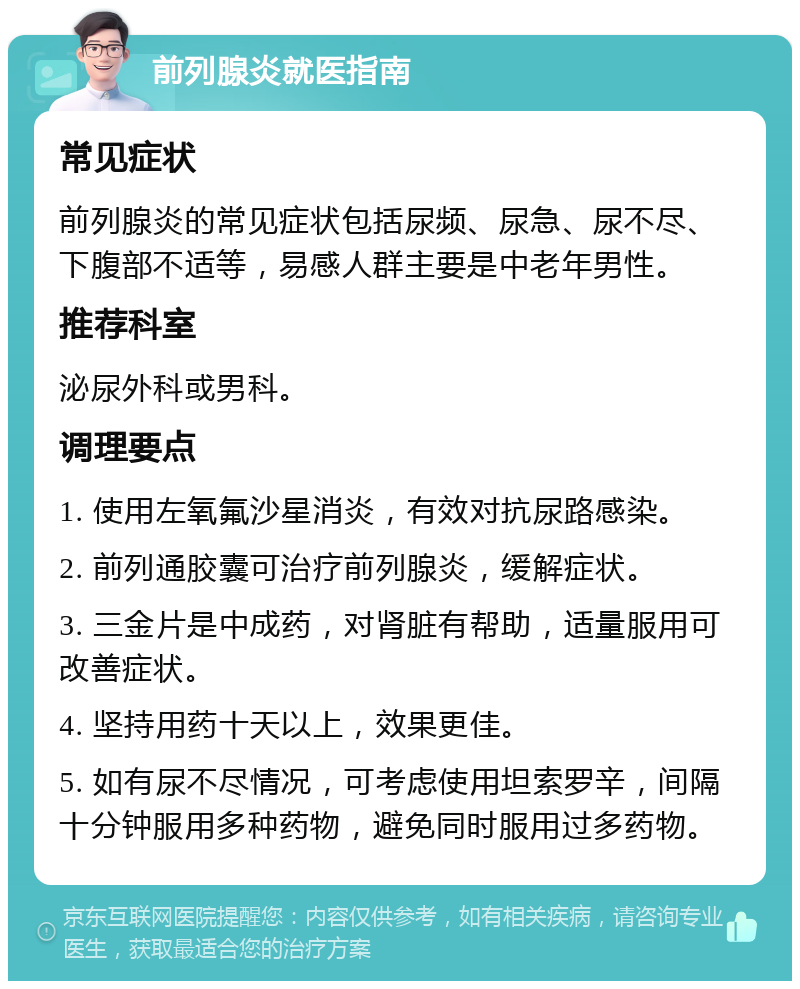 前列腺炎就医指南 常见症状 前列腺炎的常见症状包括尿频、尿急、尿不尽、下腹部不适等，易感人群主要是中老年男性。 推荐科室 泌尿外科或男科。 调理要点 1. 使用左氧氟沙星消炎，有效对抗尿路感染。 2. 前列通胶囊可治疗前列腺炎，缓解症状。 3. 三金片是中成药，对肾脏有帮助，适量服用可改善症状。 4. 坚持用药十天以上，效果更佳。 5. 如有尿不尽情况，可考虑使用坦索罗辛，间隔十分钟服用多种药物，避免同时服用过多药物。