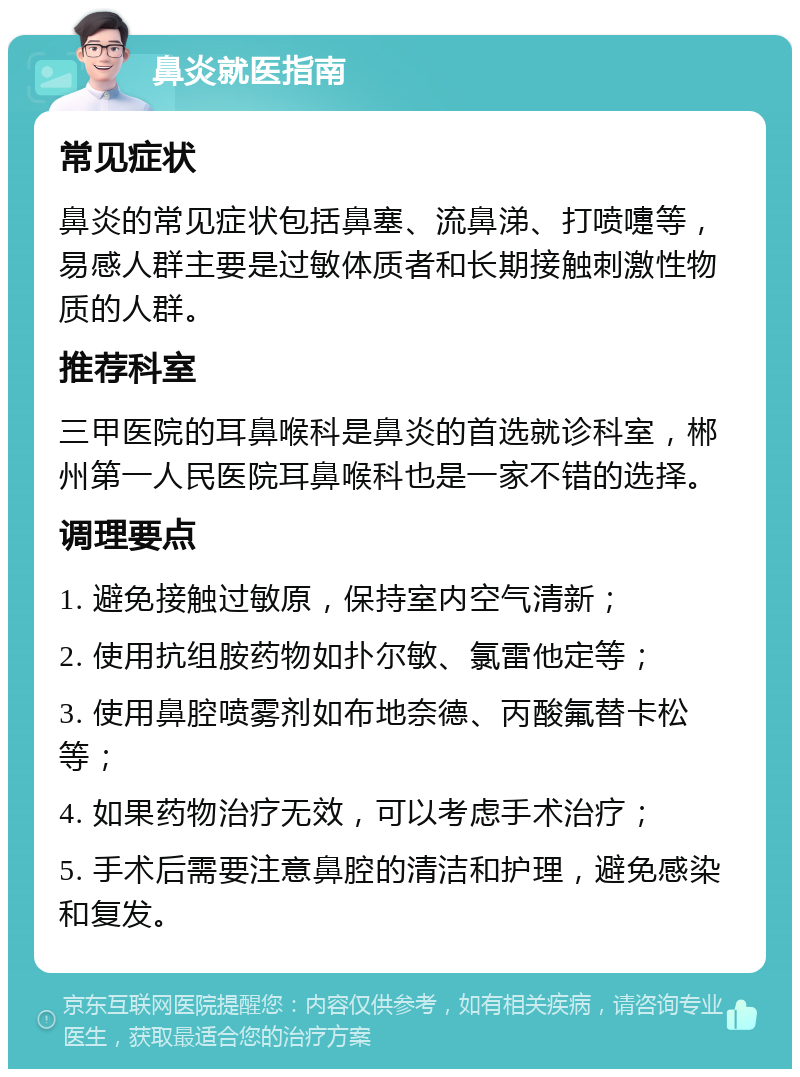 鼻炎就医指南 常见症状 鼻炎的常见症状包括鼻塞、流鼻涕、打喷嚏等，易感人群主要是过敏体质者和长期接触刺激性物质的人群。 推荐科室 三甲医院的耳鼻喉科是鼻炎的首选就诊科室，郴州第一人民医院耳鼻喉科也是一家不错的选择。 调理要点 1. 避免接触过敏原，保持室内空气清新； 2. 使用抗组胺药物如扑尔敏、氯雷他定等； 3. 使用鼻腔喷雾剂如布地奈德、丙酸氟替卡松等； 4. 如果药物治疗无效，可以考虑手术治疗； 5. 手术后需要注意鼻腔的清洁和护理，避免感染和复发。