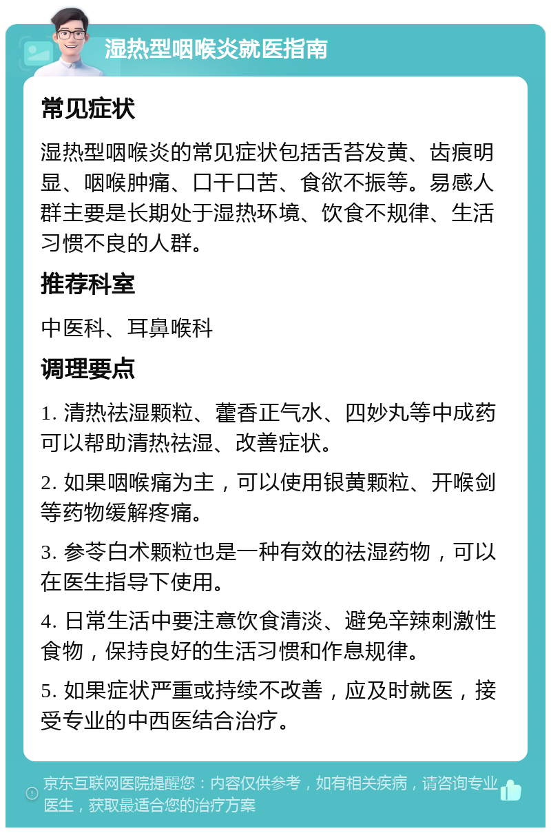 湿热型咽喉炎就医指南 常见症状 湿热型咽喉炎的常见症状包括舌苔发黄、齿痕明显、咽喉肿痛、口干口苦、食欲不振等。易感人群主要是长期处于湿热环境、饮食不规律、生活习惯不良的人群。 推荐科室 中医科、耳鼻喉科 调理要点 1. 清热祛湿颗粒、藿香正气水、四妙丸等中成药可以帮助清热祛湿、改善症状。 2. 如果咽喉痛为主，可以使用银黄颗粒、开喉剑等药物缓解疼痛。 3. 参苓白术颗粒也是一种有效的祛湿药物，可以在医生指导下使用。 4. 日常生活中要注意饮食清淡、避免辛辣刺激性食物，保持良好的生活习惯和作息规律。 5. 如果症状严重或持续不改善，应及时就医，接受专业的中西医结合治疗。