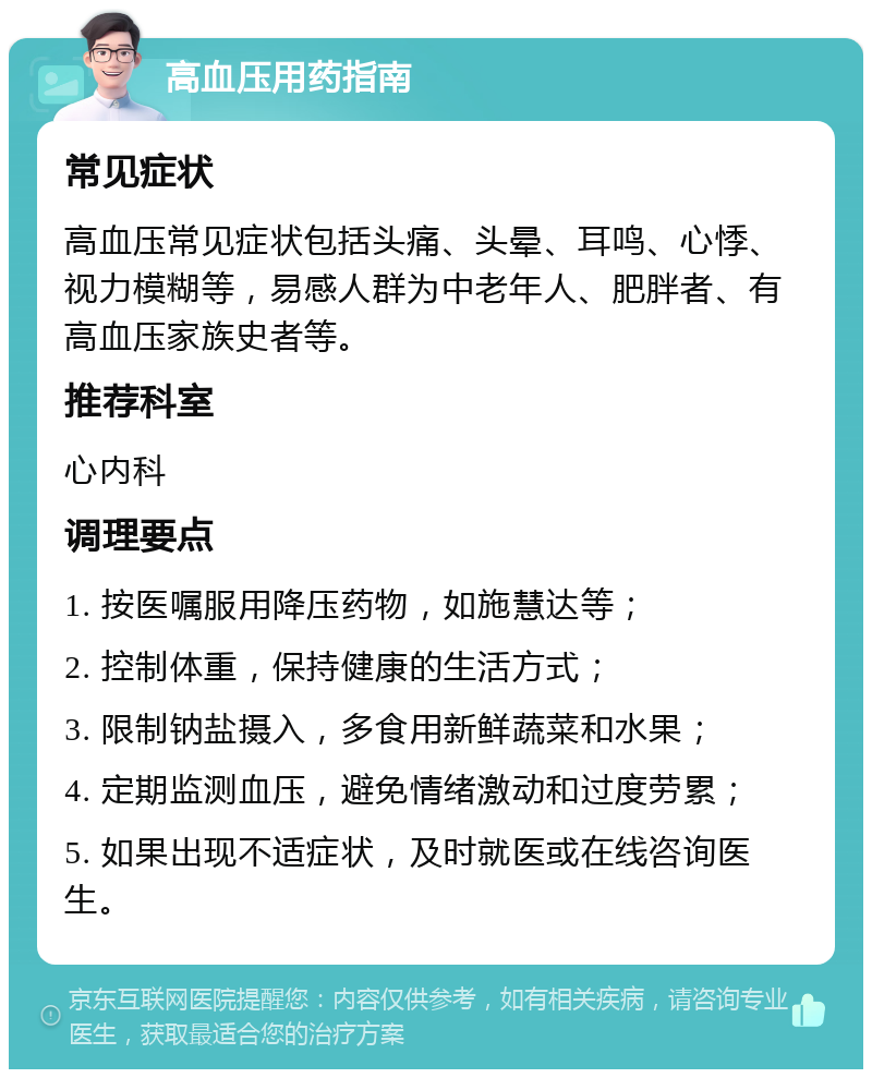 高血压用药指南 常见症状 高血压常见症状包括头痛、头晕、耳鸣、心悸、视力模糊等，易感人群为中老年人、肥胖者、有高血压家族史者等。 推荐科室 心内科 调理要点 1. 按医嘱服用降压药物，如施慧达等； 2. 控制体重，保持健康的生活方式； 3. 限制钠盐摄入，多食用新鲜蔬菜和水果； 4. 定期监测血压，避免情绪激动和过度劳累； 5. 如果出现不适症状，及时就医或在线咨询医生。