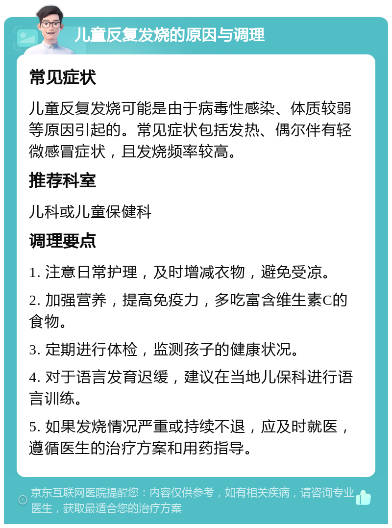 儿童反复发烧的原因与调理 常见症状 儿童反复发烧可能是由于病毒性感染、体质较弱等原因引起的。常见症状包括发热、偶尔伴有轻微感冒症状，且发烧频率较高。 推荐科室 儿科或儿童保健科 调理要点 1. 注意日常护理，及时增减衣物，避免受凉。 2. 加强营养，提高免疫力，多吃富含维生素C的食物。 3. 定期进行体检，监测孩子的健康状况。 4. 对于语言发育迟缓，建议在当地儿保科进行语言训练。 5. 如果发烧情况严重或持续不退，应及时就医，遵循医生的治疗方案和用药指导。