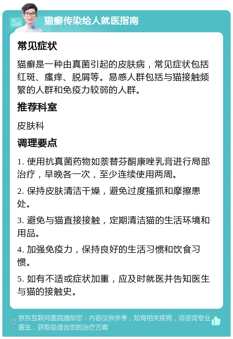 猫癣传染给人就医指南 常见症状 猫癣是一种由真菌引起的皮肤病，常见症状包括红斑、瘙痒、脱屑等。易感人群包括与猫接触频繁的人群和免疫力较弱的人群。 推荐科室 皮肤科 调理要点 1. 使用抗真菌药物如萘替芬酮康唑乳膏进行局部治疗，早晚各一次，至少连续使用两周。 2. 保持皮肤清洁干燥，避免过度搔抓和摩擦患处。 3. 避免与猫直接接触，定期清洁猫的生活环境和用品。 4. 加强免疫力，保持良好的生活习惯和饮食习惯。 5. 如有不适或症状加重，应及时就医并告知医生与猫的接触史。