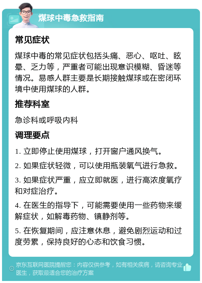 煤球中毒急救指南 常见症状 煤球中毒的常见症状包括头痛、恶心、呕吐、眩晕、乏力等，严重者可能出现意识模糊、昏迷等情况。易感人群主要是长期接触煤球或在密闭环境中使用煤球的人群。 推荐科室 急诊科或呼吸内科 调理要点 1. 立即停止使用煤球，打开窗户通风换气。 2. 如果症状轻微，可以使用瓶装氧气进行急救。 3. 如果症状严重，应立即就医，进行高浓度氧疗和对症治疗。 4. 在医生的指导下，可能需要使用一些药物来缓解症状，如解毒药物、镇静剂等。 5. 在恢复期间，应注意休息，避免剧烈运动和过度劳累，保持良好的心态和饮食习惯。