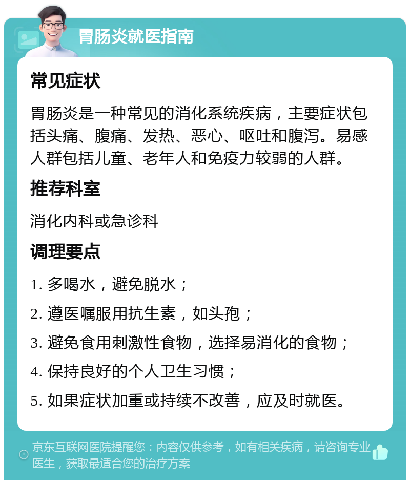 胃肠炎就医指南 常见症状 胃肠炎是一种常见的消化系统疾病，主要症状包括头痛、腹痛、发热、恶心、呕吐和腹泻。易感人群包括儿童、老年人和免疫力较弱的人群。 推荐科室 消化内科或急诊科 调理要点 1. 多喝水，避免脱水； 2. 遵医嘱服用抗生素，如头孢； 3. 避免食用刺激性食物，选择易消化的食物； 4. 保持良好的个人卫生习惯； 5. 如果症状加重或持续不改善，应及时就医。