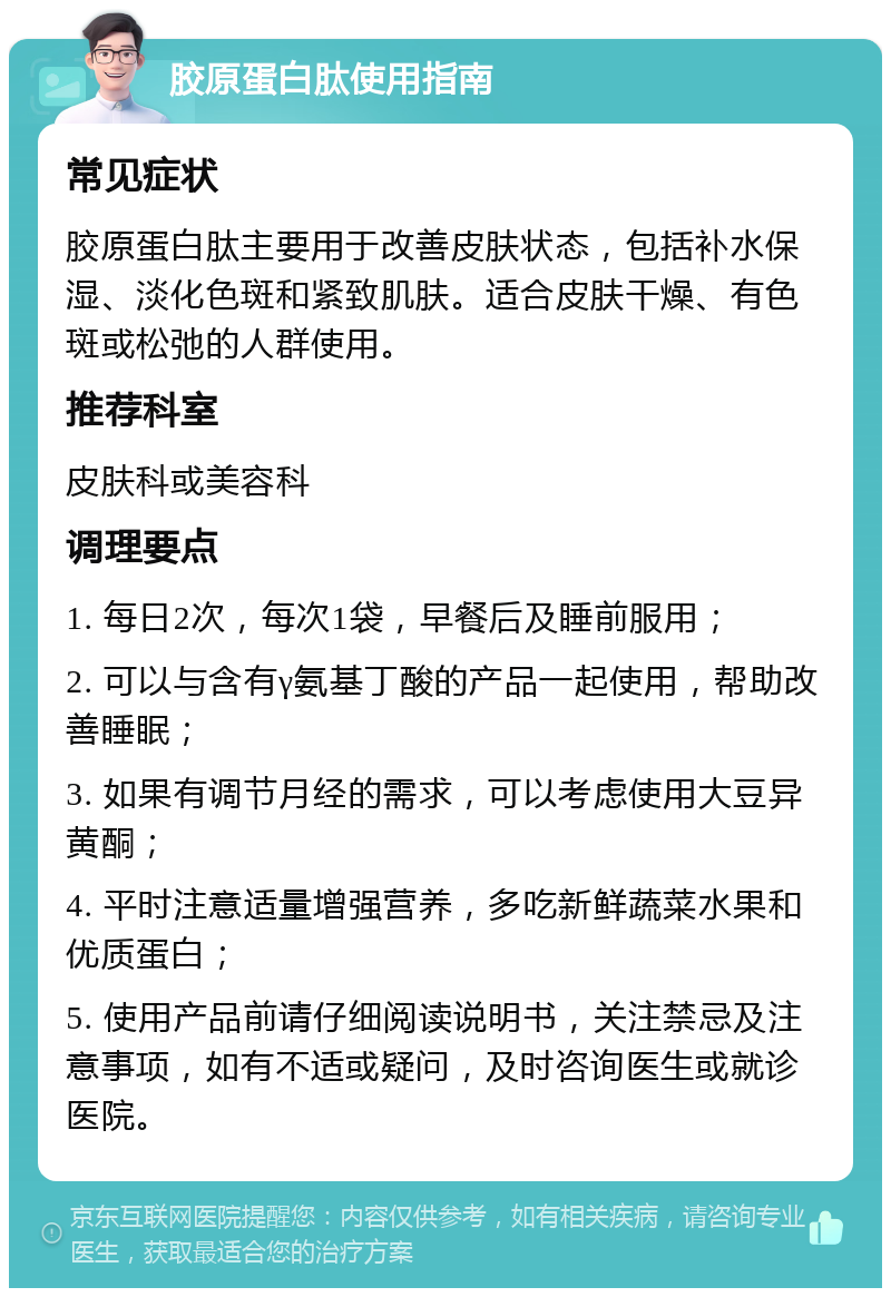 胶原蛋白肽使用指南 常见症状 胶原蛋白肽主要用于改善皮肤状态，包括补水保湿、淡化色斑和紧致肌肤。适合皮肤干燥、有色斑或松弛的人群使用。 推荐科室 皮肤科或美容科 调理要点 1. 每日2次，每次1袋，早餐后及睡前服用； 2. 可以与含有γ氨基丁酸的产品一起使用，帮助改善睡眠； 3. 如果有调节月经的需求，可以考虑使用大豆异黄酮； 4. 平时注意适量增强营养，多吃新鲜蔬菜水果和优质蛋白； 5. 使用产品前请仔细阅读说明书，关注禁忌及注意事项，如有不适或疑问，及时咨询医生或就诊医院。