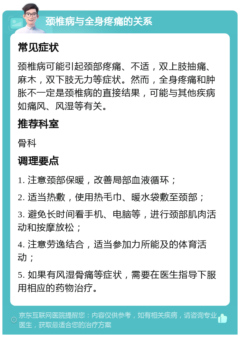 颈椎病与全身疼痛的关系 常见症状 颈椎病可能引起颈部疼痛、不适，双上肢抽痛、麻木，双下肢无力等症状。然而，全身疼痛和肿胀不一定是颈椎病的直接结果，可能与其他疾病如痛风、风湿等有关。 推荐科室 骨科 调理要点 1. 注意颈部保暖，改善局部血液循环； 2. 适当热敷，使用热毛巾、暖水袋敷至颈部； 3. 避免长时间看手机、电脑等，进行颈部肌肉活动和按摩放松； 4. 注意劳逸结合，适当参加力所能及的体育活动； 5. 如果有风湿骨痛等症状，需要在医生指导下服用相应的药物治疗。