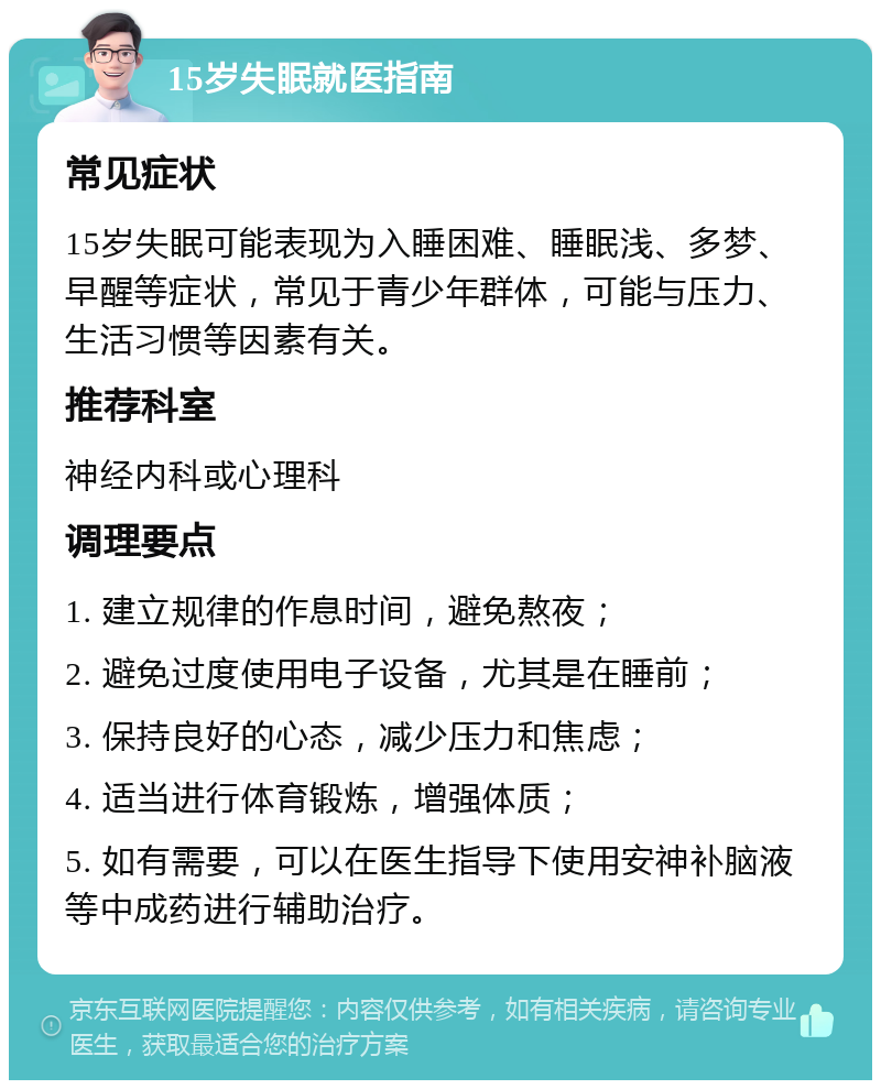 15岁失眠就医指南 常见症状 15岁失眠可能表现为入睡困难、睡眠浅、多梦、早醒等症状，常见于青少年群体，可能与压力、生活习惯等因素有关。 推荐科室 神经内科或心理科 调理要点 1. 建立规律的作息时间，避免熬夜； 2. 避免过度使用电子设备，尤其是在睡前； 3. 保持良好的心态，减少压力和焦虑； 4. 适当进行体育锻炼，增强体质； 5. 如有需要，可以在医生指导下使用安神补脑液等中成药进行辅助治疗。