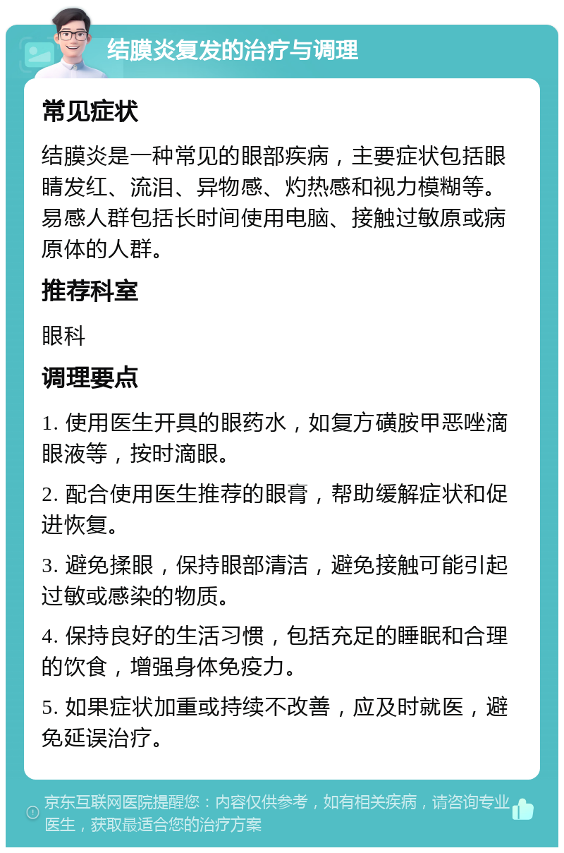 结膜炎复发的治疗与调理 常见症状 结膜炎是一种常见的眼部疾病，主要症状包括眼睛发红、流泪、异物感、灼热感和视力模糊等。易感人群包括长时间使用电脑、接触过敏原或病原体的人群。 推荐科室 眼科 调理要点 1. 使用医生开具的眼药水，如复方磺胺甲恶唑滴眼液等，按时滴眼。 2. 配合使用医生推荐的眼膏，帮助缓解症状和促进恢复。 3. 避免揉眼，保持眼部清洁，避免接触可能引起过敏或感染的物质。 4. 保持良好的生活习惯，包括充足的睡眠和合理的饮食，增强身体免疫力。 5. 如果症状加重或持续不改善，应及时就医，避免延误治疗。