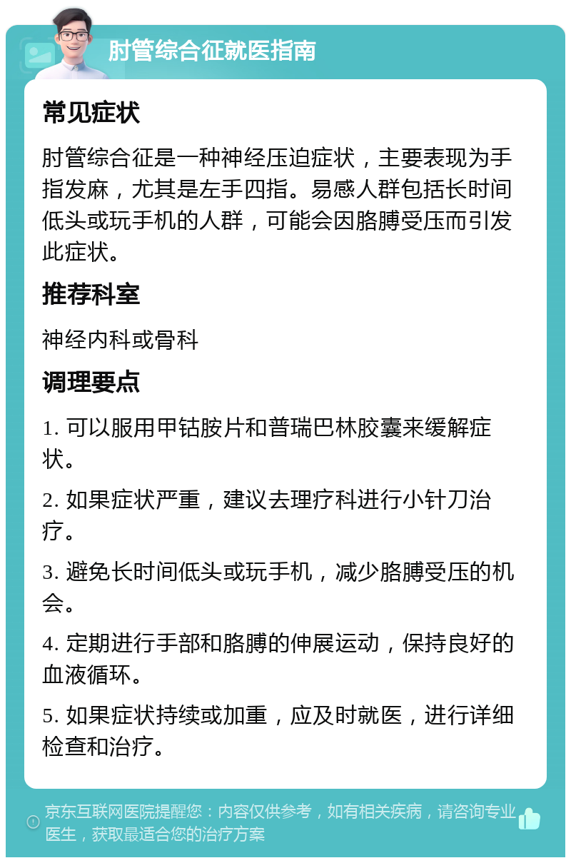 肘管综合征就医指南 常见症状 肘管综合征是一种神经压迫症状，主要表现为手指发麻，尤其是左手四指。易感人群包括长时间低头或玩手机的人群，可能会因胳膊受压而引发此症状。 推荐科室 神经内科或骨科 调理要点 1. 可以服用甲钴胺片和普瑞巴林胶囊来缓解症状。 2. 如果症状严重，建议去理疗科进行小针刀治疗。 3. 避免长时间低头或玩手机，减少胳膊受压的机会。 4. 定期进行手部和胳膊的伸展运动，保持良好的血液循环。 5. 如果症状持续或加重，应及时就医，进行详细检查和治疗。