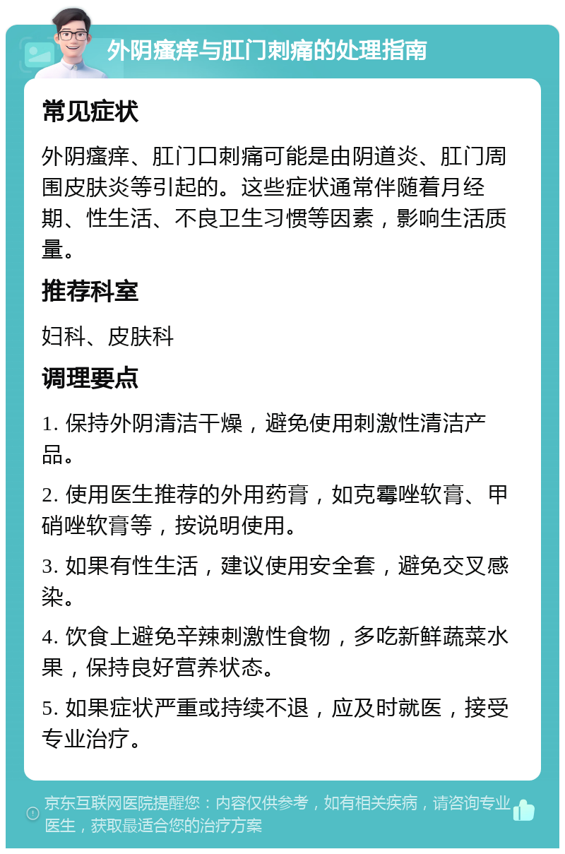 外阴瘙痒与肛门刺痛的处理指南 常见症状 外阴瘙痒、肛门口刺痛可能是由阴道炎、肛门周围皮肤炎等引起的。这些症状通常伴随着月经期、性生活、不良卫生习惯等因素，影响生活质量。 推荐科室 妇科、皮肤科 调理要点 1. 保持外阴清洁干燥，避免使用刺激性清洁产品。 2. 使用医生推荐的外用药膏，如克霉唑软膏、甲硝唑软膏等，按说明使用。 3. 如果有性生活，建议使用安全套，避免交叉感染。 4. 饮食上避免辛辣刺激性食物，多吃新鲜蔬菜水果，保持良好营养状态。 5. 如果症状严重或持续不退，应及时就医，接受专业治疗。