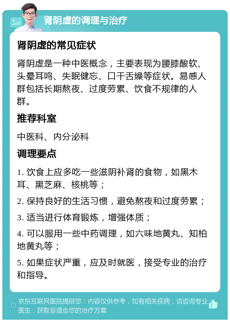 肾阴虚的调理与治疗 肾阴虚的常见症状 肾阴虚是一种中医概念，主要表现为腰膝酸软、头晕耳鸣、失眠健忘、口干舌燥等症状。易感人群包括长期熬夜、过度劳累、饮食不规律的人群。 推荐科室 中医科、内分泌科 调理要点 1. 饮食上应多吃一些滋阴补肾的食物，如黑木耳、黑芝麻、核桃等； 2. 保持良好的生活习惯，避免熬夜和过度劳累； 3. 适当进行体育锻炼，增强体质； 4. 可以服用一些中药调理，如六味地黄丸、知柏地黄丸等； 5. 如果症状严重，应及时就医，接受专业的治疗和指导。