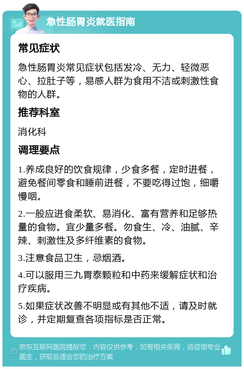 急性肠胃炎就医指南 常见症状 急性肠胃炎常见症状包括发冷、无力、轻微恶心、拉肚子等，易感人群为食用不洁或刺激性食物的人群。 推荐科室 消化科 调理要点 1.养成良好的饮食规律，少食多餐，定时进餐，避免餐间零食和睡前进餐，不要吃得过饱，细嚼慢咽。 2.一般应进食柔软、易消化、富有营养和足够热量的食物。宜少量多餐。勿食生、冷、油腻、辛辣、刺激性及多纤维素的食物。 3.注意食品卫生，忌烟酒。 4.可以服用三九胃泰颗粒和中药来缓解症状和治疗疾病。 5.如果症状改善不明显或有其他不适，请及时就诊，并定期复查各项指标是否正常。