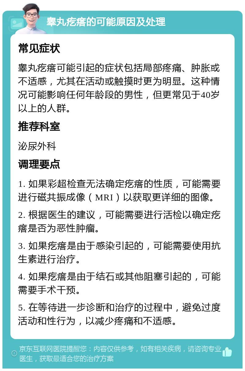 睾丸疙瘩的可能原因及处理 常见症状 睾丸疙瘩可能引起的症状包括局部疼痛、肿胀或不适感，尤其在活动或触摸时更为明显。这种情况可能影响任何年龄段的男性，但更常见于40岁以上的人群。 推荐科室 泌尿外科 调理要点 1. 如果彩超检查无法确定疙瘩的性质，可能需要进行磁共振成像（MRI）以获取更详细的图像。 2. 根据医生的建议，可能需要进行活检以确定疙瘩是否为恶性肿瘤。 3. 如果疙瘩是由于感染引起的，可能需要使用抗生素进行治疗。 4. 如果疙瘩是由于结石或其他阻塞引起的，可能需要手术干预。 5. 在等待进一步诊断和治疗的过程中，避免过度活动和性行为，以减少疼痛和不适感。