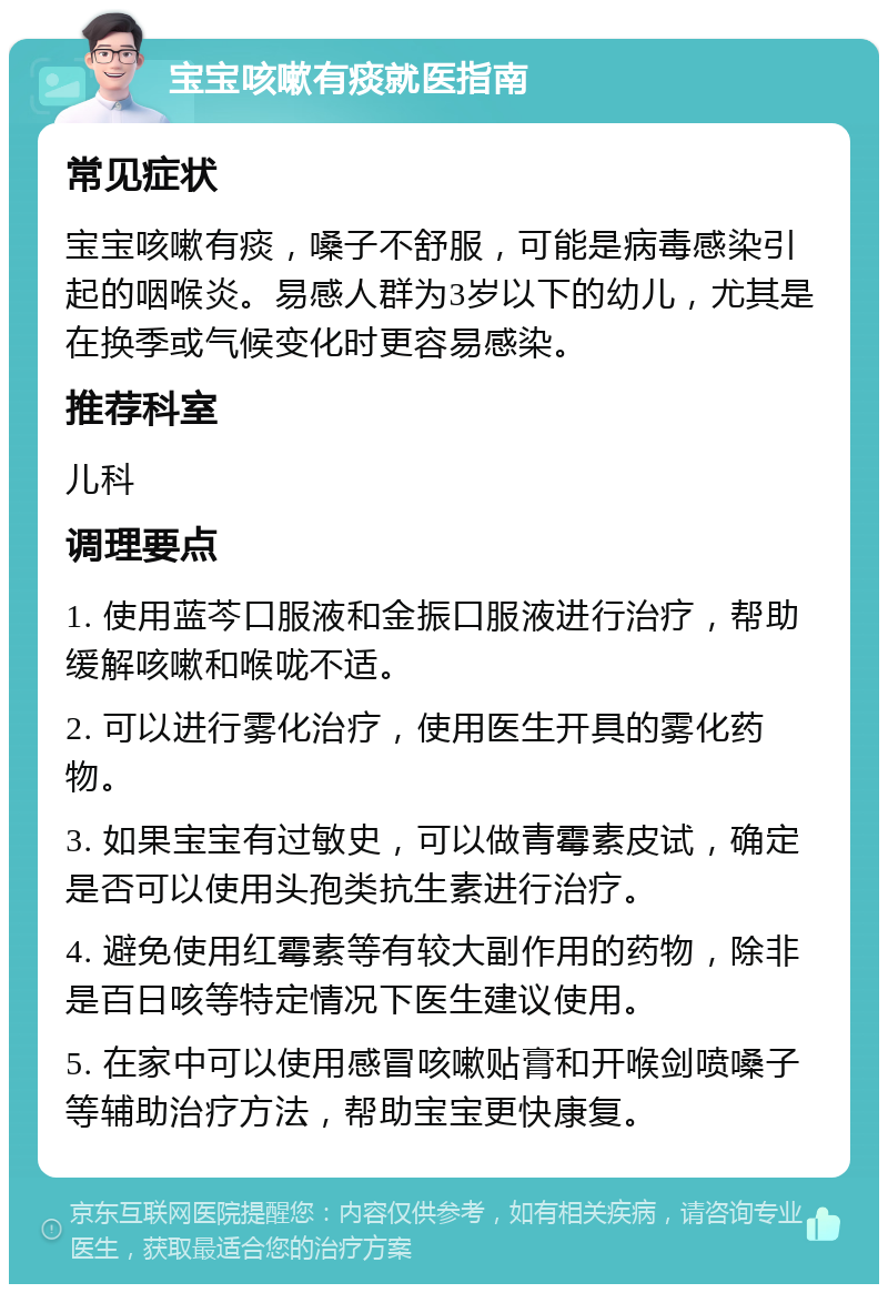 宝宝咳嗽有痰就医指南 常见症状 宝宝咳嗽有痰，嗓子不舒服，可能是病毒感染引起的咽喉炎。易感人群为3岁以下的幼儿，尤其是在换季或气候变化时更容易感染。 推荐科室 儿科 调理要点 1. 使用蓝芩口服液和金振口服液进行治疗，帮助缓解咳嗽和喉咙不适。 2. 可以进行雾化治疗，使用医生开具的雾化药物。 3. 如果宝宝有过敏史，可以做青霉素皮试，确定是否可以使用头孢类抗生素进行治疗。 4. 避免使用红霉素等有较大副作用的药物，除非是百日咳等特定情况下医生建议使用。 5. 在家中可以使用感冒咳嗽贴膏和开喉剑喷嗓子等辅助治疗方法，帮助宝宝更快康复。