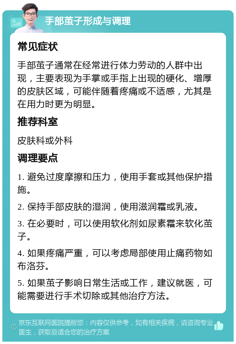 手部茧子形成与调理 常见症状 手部茧子通常在经常进行体力劳动的人群中出现，主要表现为手掌或手指上出现的硬化、增厚的皮肤区域，可能伴随着疼痛或不适感，尤其是在用力时更为明显。 推荐科室 皮肤科或外科 调理要点 1. 避免过度摩擦和压力，使用手套或其他保护措施。 2. 保持手部皮肤的湿润，使用滋润霜或乳液。 3. 在必要时，可以使用软化剂如尿素霜来软化茧子。 4. 如果疼痛严重，可以考虑局部使用止痛药物如布洛芬。 5. 如果茧子影响日常生活或工作，建议就医，可能需要进行手术切除或其他治疗方法。