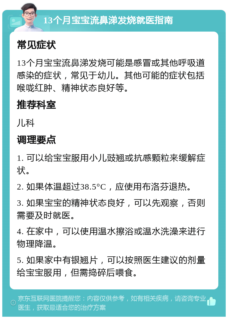 13个月宝宝流鼻涕发烧就医指南 常见症状 13个月宝宝流鼻涕发烧可能是感冒或其他呼吸道感染的症状，常见于幼儿。其他可能的症状包括喉咙红肿、精神状态良好等。 推荐科室 儿科 调理要点 1. 可以给宝宝服用小儿豉翘或抗感颗粒来缓解症状。 2. 如果体温超过38.5°C，应使用布洛芬退热。 3. 如果宝宝的精神状态良好，可以先观察，否则需要及时就医。 4. 在家中，可以使用温水擦浴或温水洗澡来进行物理降温。 5. 如果家中有银翘片，可以按照医生建议的剂量给宝宝服用，但需捣碎后喂食。