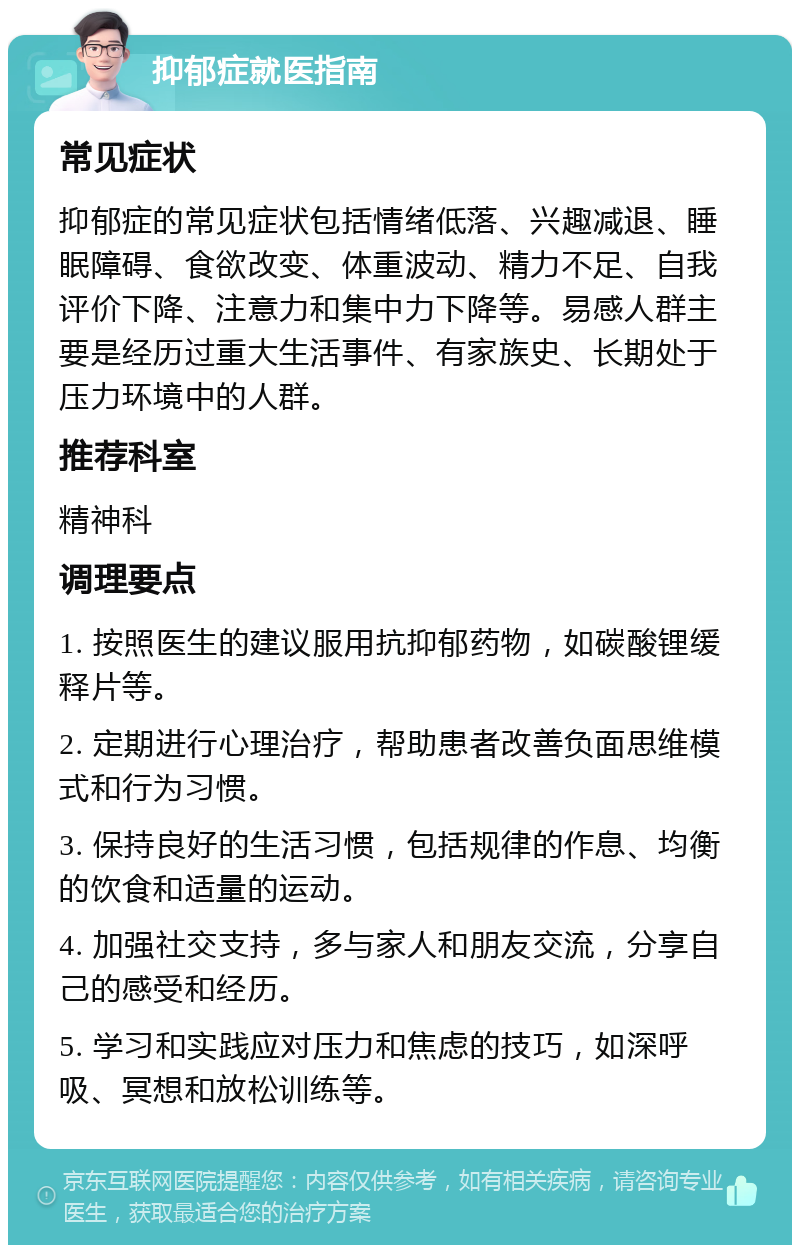 抑郁症就医指南 常见症状 抑郁症的常见症状包括情绪低落、兴趣减退、睡眠障碍、食欲改变、体重波动、精力不足、自我评价下降、注意力和集中力下降等。易感人群主要是经历过重大生活事件、有家族史、长期处于压力环境中的人群。 推荐科室 精神科 调理要点 1. 按照医生的建议服用抗抑郁药物，如碳酸锂缓释片等。 2. 定期进行心理治疗，帮助患者改善负面思维模式和行为习惯。 3. 保持良好的生活习惯，包括规律的作息、均衡的饮食和适量的运动。 4. 加强社交支持，多与家人和朋友交流，分享自己的感受和经历。 5. 学习和实践应对压力和焦虑的技巧，如深呼吸、冥想和放松训练等。