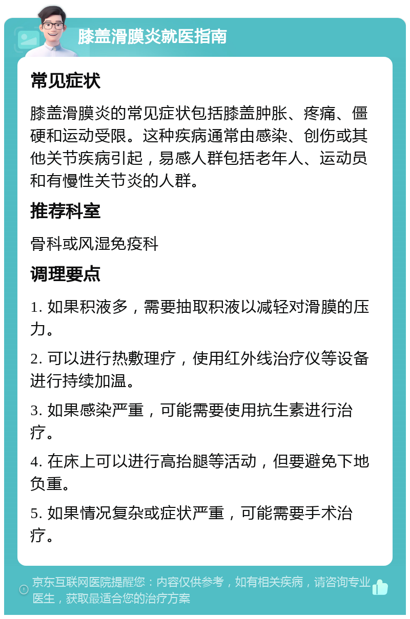 膝盖滑膜炎就医指南 常见症状 膝盖滑膜炎的常见症状包括膝盖肿胀、疼痛、僵硬和运动受限。这种疾病通常由感染、创伤或其他关节疾病引起，易感人群包括老年人、运动员和有慢性关节炎的人群。 推荐科室 骨科或风湿免疫科 调理要点 1. 如果积液多，需要抽取积液以减轻对滑膜的压力。 2. 可以进行热敷理疗，使用红外线治疗仪等设备进行持续加温。 3. 如果感染严重，可能需要使用抗生素进行治疗。 4. 在床上可以进行高抬腿等活动，但要避免下地负重。 5. 如果情况复杂或症状严重，可能需要手术治疗。