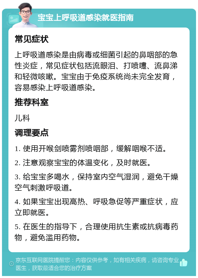 宝宝上呼吸道感染就医指南 常见症状 上呼吸道感染是由病毒或细菌引起的鼻咽部的急性炎症，常见症状包括流眼泪、打喷嚏、流鼻涕和轻微咳嗽。宝宝由于免疫系统尚未完全发育，容易感染上呼吸道感染。 推荐科室 儿科 调理要点 1. 使用开喉剑喷雾剂喷咽部，缓解咽喉不适。 2. 注意观察宝宝的体温变化，及时就医。 3. 给宝宝多喝水，保持室内空气湿润，避免干燥空气刺激呼吸道。 4. 如果宝宝出现高热、呼吸急促等严重症状，应立即就医。 5. 在医生的指导下，合理使用抗生素或抗病毒药物，避免滥用药物。