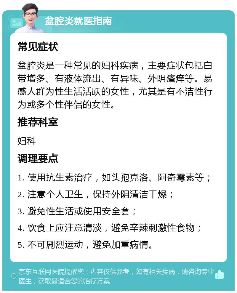 盆腔炎就医指南 常见症状 盆腔炎是一种常见的妇科疾病，主要症状包括白带增多、有液体流出、有异味、外阴瘙痒等。易感人群为性生活活跃的女性，尤其是有不洁性行为或多个性伴侣的女性。 推荐科室 妇科 调理要点 1. 使用抗生素治疗，如头孢克洛、阿奇霉素等； 2. 注意个人卫生，保持外阴清洁干燥； 3. 避免性生活或使用安全套； 4. 饮食上应注意清淡，避免辛辣刺激性食物； 5. 不可剧烈运动，避免加重病情。