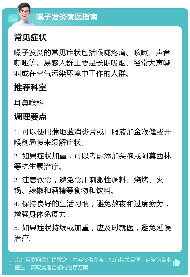 嗓子发炎就医指南 常见症状 嗓子发炎的常见症状包括喉咙疼痛、咳嗽、声音嘶哑等。易感人群主要是长期吸烟、经常大声喊叫或在空气污染环境中工作的人群。 推荐科室 耳鼻喉科 调理要点 1. 可以使用蒲地蓝消炎片或口服液加金喉健或开喉剑局喷来缓解症状。 2. 如果症状加重，可以考虑添加头孢或阿莫西林等抗生素治疗。 3. 注意饮食，避免食用刺激性调料、烧烤、火锅、辣椒和酒精等食物和饮料。 4. 保持良好的生活习惯，避免熬夜和过度疲劳，增强身体免疫力。 5. 如果症状持续或加重，应及时就医，避免延误治疗。