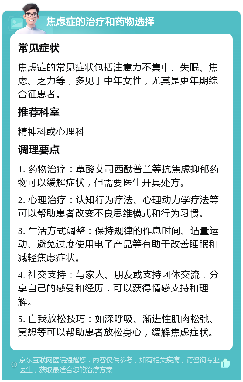 焦虑症的治疗和药物选择 常见症状 焦虑症的常见症状包括注意力不集中、失眠、焦虑、乏力等，多见于中年女性，尤其是更年期综合征患者。 推荐科室 精神科或心理科 调理要点 1. 药物治疗：草酸艾司西酞普兰等抗焦虑抑郁药物可以缓解症状，但需要医生开具处方。 2. 心理治疗：认知行为疗法、心理动力学疗法等可以帮助患者改变不良思维模式和行为习惯。 3. 生活方式调整：保持规律的作息时间、适量运动、避免过度使用电子产品等有助于改善睡眠和减轻焦虑症状。 4. 社交支持：与家人、朋友或支持团体交流，分享自己的感受和经历，可以获得情感支持和理解。 5. 自我放松技巧：如深呼吸、渐进性肌肉松弛、冥想等可以帮助患者放松身心，缓解焦虑症状。