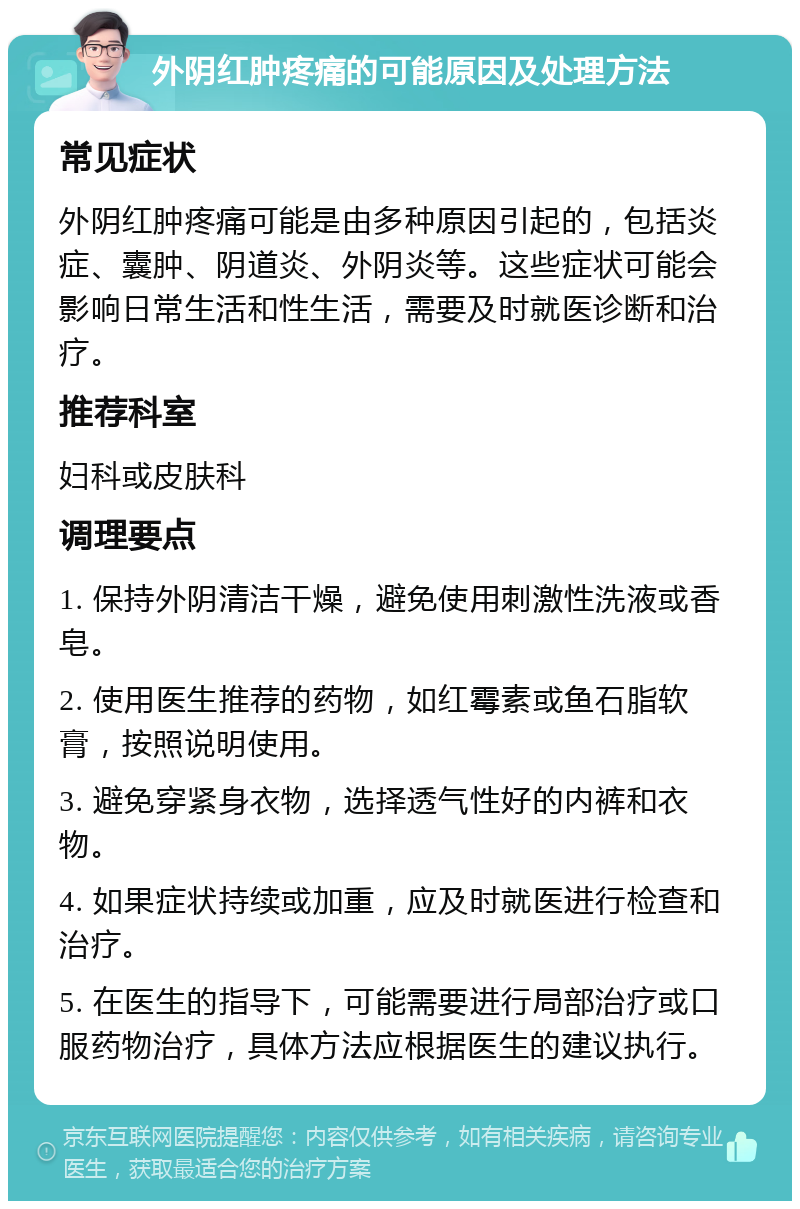 外阴红肿疼痛的可能原因及处理方法 常见症状 外阴红肿疼痛可能是由多种原因引起的，包括炎症、囊肿、阴道炎、外阴炎等。这些症状可能会影响日常生活和性生活，需要及时就医诊断和治疗。 推荐科室 妇科或皮肤科 调理要点 1. 保持外阴清洁干燥，避免使用刺激性洗液或香皂。 2. 使用医生推荐的药物，如红霉素或鱼石脂软膏，按照说明使用。 3. 避免穿紧身衣物，选择透气性好的内裤和衣物。 4. 如果症状持续或加重，应及时就医进行检查和治疗。 5. 在医生的指导下，可能需要进行局部治疗或口服药物治疗，具体方法应根据医生的建议执行。