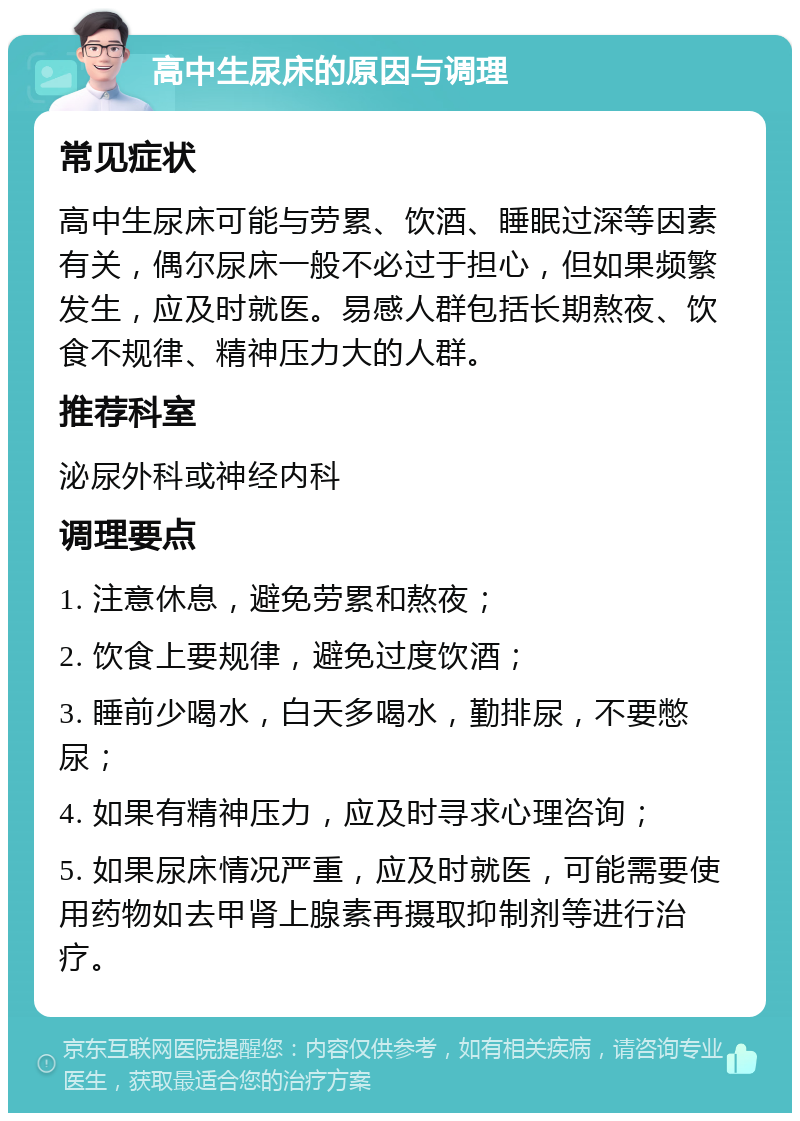 高中生尿床的原因与调理 常见症状 高中生尿床可能与劳累、饮酒、睡眠过深等因素有关，偶尔尿床一般不必过于担心，但如果频繁发生，应及时就医。易感人群包括长期熬夜、饮食不规律、精神压力大的人群。 推荐科室 泌尿外科或神经内科 调理要点 1. 注意休息，避免劳累和熬夜； 2. 饮食上要规律，避免过度饮酒； 3. 睡前少喝水，白天多喝水，勤排尿，不要憋尿； 4. 如果有精神压力，应及时寻求心理咨询； 5. 如果尿床情况严重，应及时就医，可能需要使用药物如去甲肾上腺素再摄取抑制剂等进行治疗。