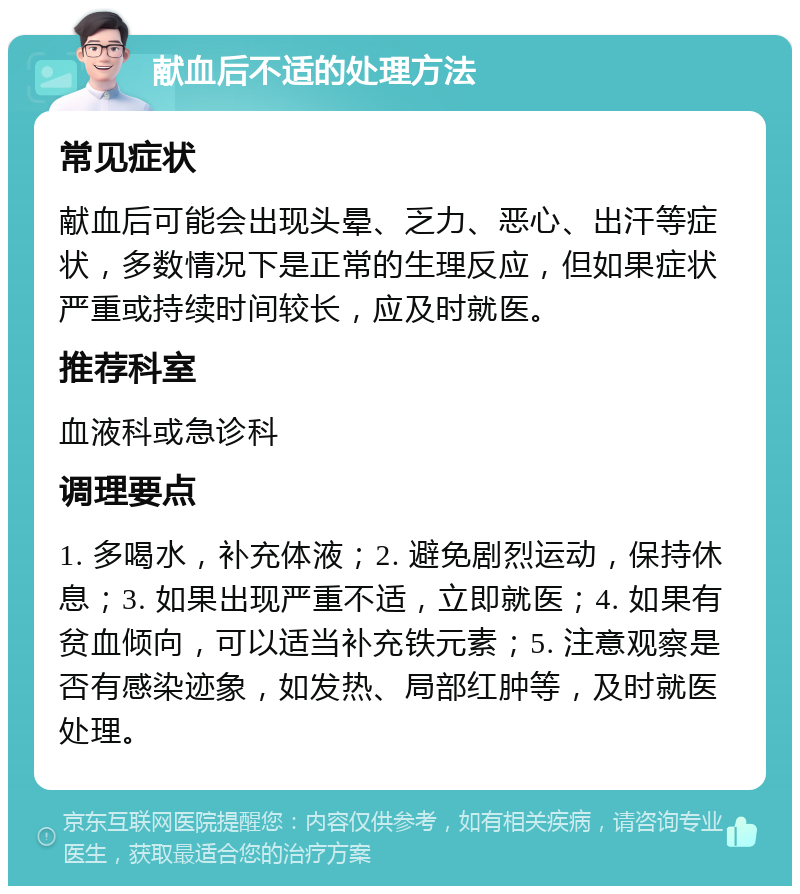 献血后不适的处理方法 常见症状 献血后可能会出现头晕、乏力、恶心、出汗等症状，多数情况下是正常的生理反应，但如果症状严重或持续时间较长，应及时就医。 推荐科室 血液科或急诊科 调理要点 1. 多喝水，补充体液；2. 避免剧烈运动，保持休息；3. 如果出现严重不适，立即就医；4. 如果有贫血倾向，可以适当补充铁元素；5. 注意观察是否有感染迹象，如发热、局部红肿等，及时就医处理。