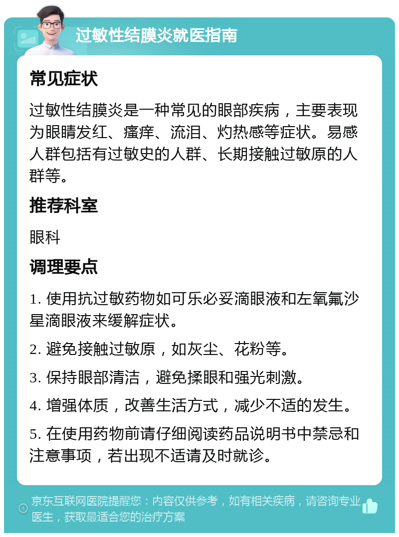 过敏性结膜炎就医指南 常见症状 过敏性结膜炎是一种常见的眼部疾病，主要表现为眼睛发红、瘙痒、流泪、灼热感等症状。易感人群包括有过敏史的人群、长期接触过敏原的人群等。 推荐科室 眼科 调理要点 1. 使用抗过敏药物如可乐必妥滴眼液和左氧氟沙星滴眼液来缓解症状。 2. 避免接触过敏原，如灰尘、花粉等。 3. 保持眼部清洁，避免揉眼和强光刺激。 4. 增强体质，改善生活方式，减少不适的发生。 5. 在使用药物前请仔细阅读药品说明书中禁忌和注意事项，若出现不适请及时就诊。