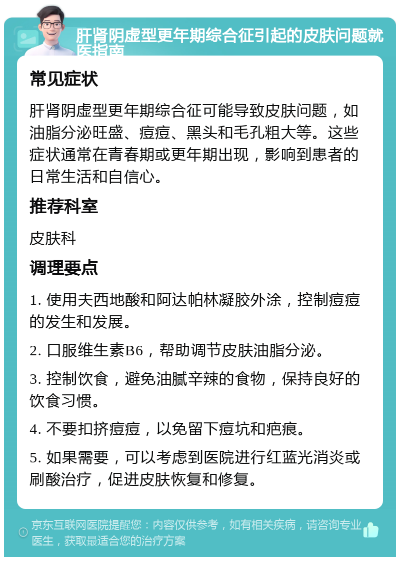 肝肾阴虚型更年期综合征引起的皮肤问题就医指南 常见症状 肝肾阴虚型更年期综合征可能导致皮肤问题，如油脂分泌旺盛、痘痘、黑头和毛孔粗大等。这些症状通常在青春期或更年期出现，影响到患者的日常生活和自信心。 推荐科室 皮肤科 调理要点 1. 使用夫西地酸和阿达帕林凝胶外涂，控制痘痘的发生和发展。 2. 口服维生素B6，帮助调节皮肤油脂分泌。 3. 控制饮食，避免油腻辛辣的食物，保持良好的饮食习惯。 4. 不要扣挤痘痘，以免留下痘坑和疤痕。 5. 如果需要，可以考虑到医院进行红蓝光消炎或刷酸治疗，促进皮肤恢复和修复。