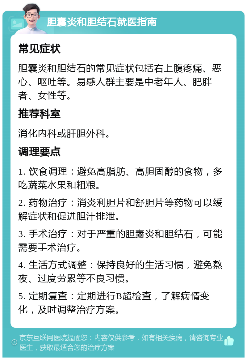 胆囊炎和胆结石就医指南 常见症状 胆囊炎和胆结石的常见症状包括右上腹疼痛、恶心、呕吐等。易感人群主要是中老年人、肥胖者、女性等。 推荐科室 消化内科或肝胆外科。 调理要点 1. 饮食调理：避免高脂肪、高胆固醇的食物，多吃蔬菜水果和粗粮。 2. 药物治疗：消炎利胆片和舒胆片等药物可以缓解症状和促进胆汁排泄。 3. 手术治疗：对于严重的胆囊炎和胆结石，可能需要手术治疗。 4. 生活方式调整：保持良好的生活习惯，避免熬夜、过度劳累等不良习惯。 5. 定期复查：定期进行B超检查，了解病情变化，及时调整治疗方案。